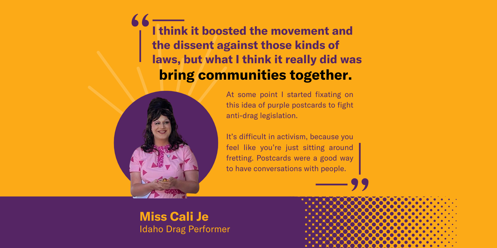 A graphic featuring a quote from Miss Cali Je, an Idaho drag performer, on an orange and purple background. The main quote reads, "I think it boosted the movement and the dissent against those kinds of laws, but what I think it really did was bring commun